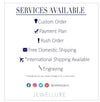 Services Available, Custom Orders, Payment Plans, Rush Order, Free Domestic Shipping, International Shipping, Engraving